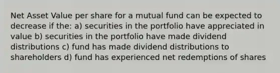 Net Asset Value per share for a mutual fund can be expected to decrease if the: a) securities in the portfolio have appreciated in value b) securities in the portfolio have made dividend distributions c) fund has made dividend distributions to shareholders d) fund has experienced net redemptions of shares