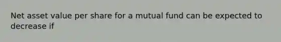 Net asset value per share for a mutual fund can be expected to decrease if