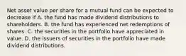 Net asset value per share for a mutual fund can be expected to decrease if A. the fund has made dividend distributions to shareholders. B. the fund has experienced net redemptions of shares. C. the securities in the portfolio have appreciated in value. D. the issuers of securities in the portfolio have made dividend distributions.