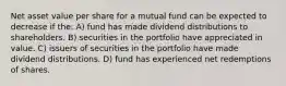 Net asset value per share for a mutual fund can be expected to decrease if the: A) fund has made dividend distributions to shareholders. B) securities in the portfolio have appreciated in value. C) issuers of securities in the portfolio have made dividend distributions. D) fund has experienced net redemptions of shares.