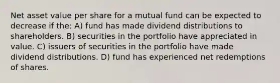 Net asset value per share for a mutual fund can be expected to decrease if the: A) fund has made dividend distributions to shareholders. B) securities in the portfolio have appreciated in value. C) issuers of securities in the portfolio have made dividend distributions. D) fund has experienced net redemptions of shares.