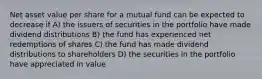 Net asset value per share for a mutual fund can be expected to decrease if A) the issuers of securities in the portfolio have made dividend distributions B) the fund has experienced net redemptions of shares C) the fund has made dividend distributions to shareholders D) the securities in the portfolio have appreciated in value