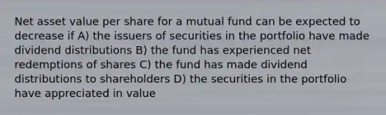 Net asset value per share for a mutual fund can be expected to decrease if A) the issuers of securities in the portfolio have made dividend distributions B) the fund has experienced net redemptions of shares C) the fund has made dividend distributions to shareholders D) the securities in the portfolio have appreciated in value