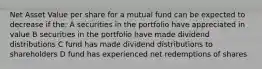 Net Asset Value per share for a mutual fund can be expected to decrease if the: A securities in the portfolio have appreciated in value B securities in the portfolio have made dividend distributions C fund has made dividend distributions to shareholders D fund has experienced net redemptions of shares