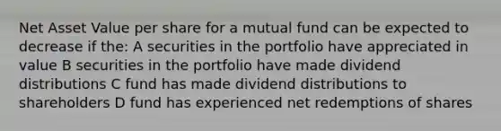 Net Asset Value per share for a mutual fund can be expected to decrease if the: A securities in the portfolio have appreciated in value B securities in the portfolio have made dividend distributions C fund has made dividend distributions to shareholders D fund has experienced net redemptions of shares