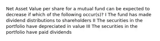 Net Asset Value per share for a mutual fund can be expected to decrease if which of the following occur(s)? I The fund has made dividend distributions to shareholders II The securities in the portfolio have depreciated in value III The securities in the portfolio have paid dividends