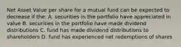 Net Asset Value per share for a mutual fund can be expected to decrease if the: A. securities in the portfolio have appreciated in value B. securities in the portfolio have made dividend distributions C. fund has made dividend distributions to shareholders D. fund has experienced net redemptions of shares