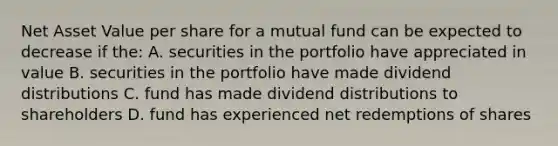 Net Asset Value per share for a mutual fund can be expected to decrease if the: A. securities in the portfolio have appreciated in value B. securities in the portfolio have made dividend distributions C. fund has made dividend distributions to shareholders D. fund has experienced net redemptions of shares