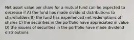 Net asset value per share for a mutual fund can be expected to decrease if A) the fund has made dividend distributions to shareholders B) the fund has experienced net redemptions of shares C) the securities in the portfolio have appreciated in value D) the issuers of securities in the portfolio have made dividend distributions