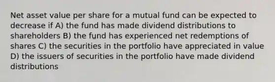 Net asset value per share for a mutual fund can be expected to decrease if A) the fund has made dividend distributions to shareholders B) the fund has experienced net redemptions of shares C) the securities in the portfolio have appreciated in value D) the issuers of securities in the portfolio have made dividend distributions