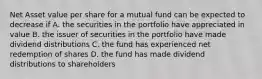 Net Asset value per share for a mutual fund can be expected to decrease if A. the securities in the portfolio have appreciated in value B. the issuer of securities in the portfolio have made dividend distributions C. the fund has experienced net redemption of shares D. the fund has made dividend distributions to shareholders