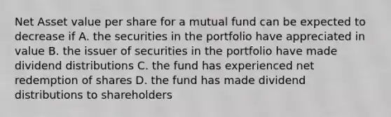 Net Asset value per share for a mutual fund can be expected to decrease if A. the securities in the portfolio have appreciated in value B. the issuer of securities in the portfolio have made dividend distributions C. the fund has experienced net redemption of shares D. the fund has made dividend distributions to shareholders