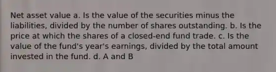 Net asset value a. Is the value of the securities minus the liabilities, divided by the number of shares outstanding. b. Is the price at which the shares of a closed-end fund trade. c. Is the value of the fund's year's earnings, divided by the total amount invested in the fund. d. A and B