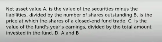 Net asset value A. is the value of the securities minus the liabilities, divided by the number of shares outstanding B. is the price at which the shares of a closed-end fund trade. C. is the value of the fund's year's earnings, divided by the total amount invested in the fund. D. A and B