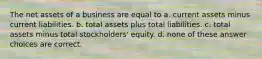 The net assets of a business are equal to a. current assets minus current liabilities. b. total assets plus total liabilities. c. total assets minus total stockholders' equity. d. none of these answer choices are correct.