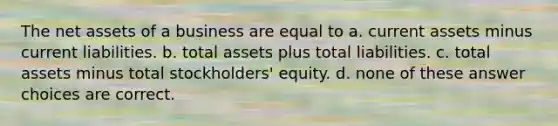 The net assets of a business are equal to a. current assets minus current liabilities. b. total assets plus total liabilities. c. total assets minus total stockholders' equity. d. none of these answer choices are correct.