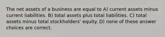 The net assets of a business are equal to A) current assets minus current liabilities. B) total assets plus total liabilities. C) total assets minus total stockholders' equity. D) none of these answer choices are correct.