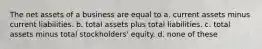 The net assets of a business are equal to a. current assets minus current liabilities. b. total assets plus total liabilities. c. total assets minus total stockholders' equity. d. none of these