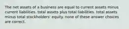 The net assets of a business are equal to current assets minus current liabilities. total assets plus total liabilities. total assets minus total stockholders' equity. none of these answer choices are correct.