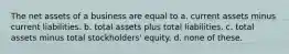 The net assets of a business are equal to a. current assets minus current liabilities. b. total assets plus total liabilities. c. total assets minus total stockholders' equity. d. none of these.