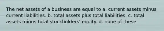 The net assets of a business are equal to a. current assets minus current liabilities. b. total assets plus total liabilities. c. total assets minus total stockholders' equity. d. none of these.