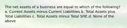 The net assets of a business are equal to which of the following? a. Current Assets minus Current Liabilities b. Total Assets plus Total Liabilities c. Total Assets minus Total SHE d. None of the above