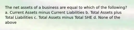 The net assets of a business are equal to which of the following? a. Current Assets minus Current Liabilities b. Total Assets plus Total Liabilities c. Total Assets minus Total SHE d. None of the above