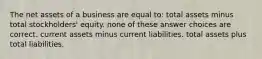 The net assets of a business are equal to: total assets minus total stockholders' equity. none of these answer choices are correct. current assets minus current liabilities. total assets plus total liabilities.