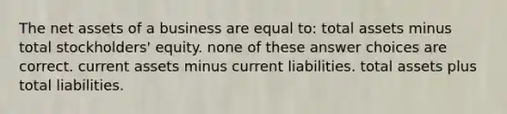 The net assets of a business are equal to: total assets minus total stockholders' equity. none of these answer choices are correct. current assets minus current liabilities. total assets plus total liabilities.