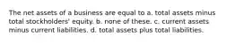 The net assets of a business are equal to a. total assets minus total stockholders' equity. b. none of these. c. current assets minus current liabilities. d. total assets plus total liabilities.