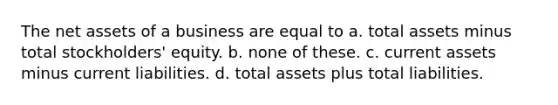 The net assets of a business are equal to a. total assets minus total stockholders' equity. b. none of these. c. current assets minus current liabilities. d. total assets plus total liabilities.