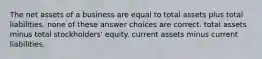 The net assets of a business are equal to total assets plus total liabilities. none of these answer choices are correct. total assets minus total stockholders' equity. current assets minus current liabilities.