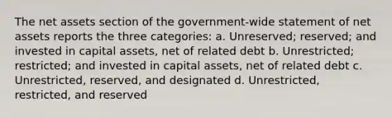 The net assets section of the government-wide statement of net assets reports the three categories: a. Unreserved; reserved; and invested in capital assets, net of related debt b. Unrestricted; restricted; and invested in capital assets, net of related debt c. Unrestricted, reserved, and designated d. Unrestricted, restricted, and reserved