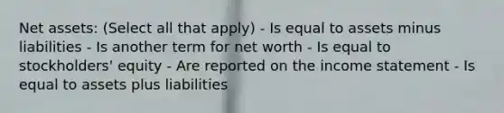 Net assets: (Select all that apply) - Is equal to assets minus liabilities - Is another term for net worth - Is equal to stockholders' equity - Are reported on the income statement - Is equal to assets plus liabilities