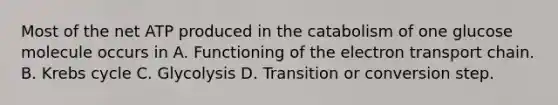 Most of the net ATP produced in the catabolism of one glucose molecule occurs in A. Functioning of the electron transport chain. B. Krebs cycle C. Glycolysis D. Transition or conversion step.