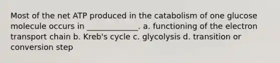 Most of the net ATP produced in the catabolism of one glucose molecule occurs in _____________. a. functioning of <a href='https://www.questionai.com/knowledge/k57oGBr0HP-the-electron-transport-chain' class='anchor-knowledge'>the electron transport chain</a> b. Kreb's cycle c. glycolysis d. transition or conversion step