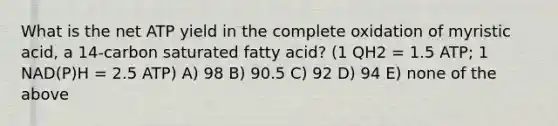 What is the net ATP yield in the complete oxidation of myristic acid, a 14-carbon saturated fatty acid? (1 QH2 = 1.5 ATP; 1 NAD(P)H = 2.5 ATP) A) 98 B) 90.5 C) 92 D) 94 E) none of the above