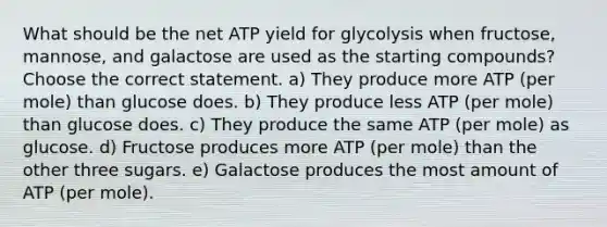 What should be the net ATP yield for glycolysis when fructose, mannose, and galactose are used as the starting compounds? Choose the correct statement. a) They produce more ATP (per mole) than glucose does. b) They produce less ATP (per mole) than glucose does. c) They produce the same ATP (per mole) as glucose. d) Fructose produces more ATP (per mole) than the other three sugars. e) Galactose produces the most amount of ATP (per mole).