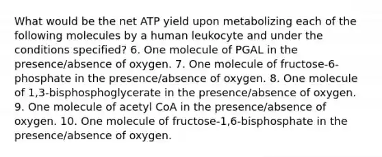 What would be the net ATP yield upon metabolizing each of the following molecules by a human leukocyte and under the conditions specified? 6. One molecule of PGAL in the presence/absence of oxygen. 7. One molecule of fructose-6-phosphate in the presence/absence of oxygen. 8. One molecule of 1,3-bisphosphoglycerate in the presence/absence of oxygen. 9. One molecule of acetyl CoA in the presence/absence of oxygen. 10. One molecule of fructose-1,6-bisphosphate in the presence/absence of oxygen.