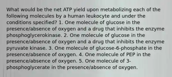 What would be the net ATP yield upon metabolizing each of the following molecules by a human leukocyte and under the conditions specified? 1. One molecule of glucose in the presence/absence of oxygen and a drug that inhibits the enzyme phosphoglycerokinase. 2. One molecule of glucose in the presence/absence of oxygen and a drug that inhibits the enzyme pyruvate kinase. 3. One molecule of glucose-6-phosphate in the presence/absence of oxygen. 4. One molecule of PEP in the presence/absence of oxygen. 5. One molecule of 3-phosphoglycerate in the presence/absence of oxygen.