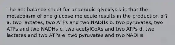 The net balance sheet for anaerobic glycolysis is that the metabolism of one glucose molecule results in the production of? a. two lactates, two ATPs and two NADHs b. two pyruvates, two ATPs and two NADHs c. two acetylCoAs and two ATPs d. two lactates and two ATPs e. two pyruvates and two NADHs