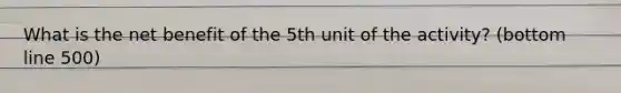 What is the net benefit of the 5th unit of the activity? (bottom line 500)