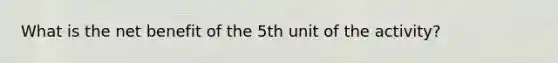 What is the net benefit of the 5th unit of the activity?