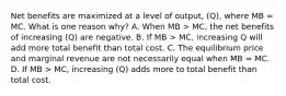 Net benefits are maximized at a level of output, (Q), where MB = MC. What is one reason why? A. When MB > MC, the net benefits of increasing (Q) are negative. B. If MB > MC, increasing Q will add more total benefit than total cost. C. The equilibrium price and marginal revenue are not necessarily equal when MB = MC. D. If MB > MC, increasing (Q) adds more to total benefit than total cost.