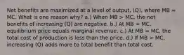 Net benefits are maximized at a level of output, (Q), where MB = MC. What is one reason why? a.) When MB > MC, the net benefits of increasing (Q) are negative. b.) At MB = MC, equilibrium price equals marginal revenue. c.) At MB = MC, the total cost of production is less than the price. d.) If MB > MC, increasing (Q) adds more to total benefit than total cost.