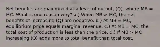 Net benefits are maximized at a level of output, (Q), where MB = MC. What is one reason why? a.) When MB > MC, the net benefits of increasing (Q) are negative. b.) At MB = MC, equilibrium price equals marginal revenue. c.) At MB = MC, the total cost of production is less than the price. d.) If MB > MC, increasing (Q) adds more to total benefit than total cost.