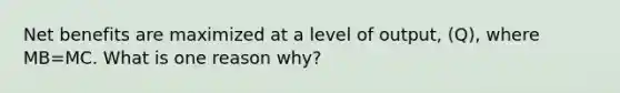 Net benefits are maximized at a level of output, (Q), where MB=MC. What is one reason why?