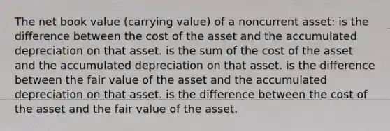 The net book value (carrying value) of a noncurrent asset: is the difference between the cost of the asset and the accumulated depreciation on that asset. is the sum of the cost of the asset and the accumulated depreciation on that asset. is the difference between the fair value of the asset and the accumulated depreciation on that asset. is the difference between the cost of the asset and the fair value of the asset.