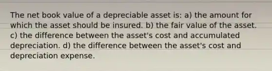 The net book value of a depreciable asset is: a) the amount for which the asset should be insured. b) the fair value of the asset. c) the difference between the asset's cost and accumulated depreciation. d) the difference between the asset's cost and depreciation expense.