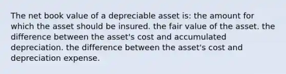 The net book value of a depreciable asset is: the amount for which the asset should be insured. the fair value of the asset. the difference between the asset's cost and accumulated depreciation. the difference between the asset's cost and depreciation expense.